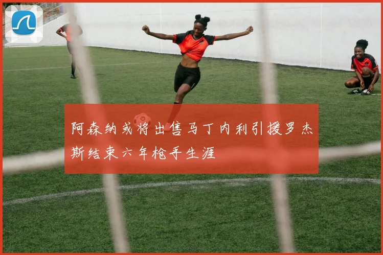 阿森纳或将出售马丁内利引援罗杰斯结束六年枪手生涯