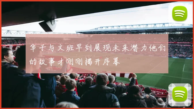 华子与文班早到展现未来潜力他们的故事才刚刚揭开序幕