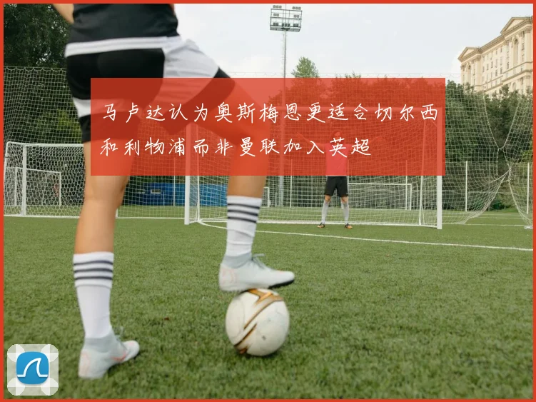 马卢达认为奥斯梅恩更适合切尔西和利物浦而非曼联加入英超