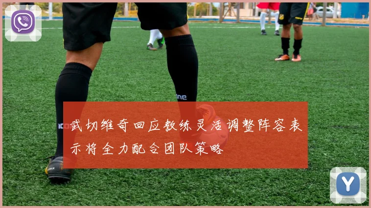 武切维奇回应教练灵活调整阵容表示将全力配合团队策略