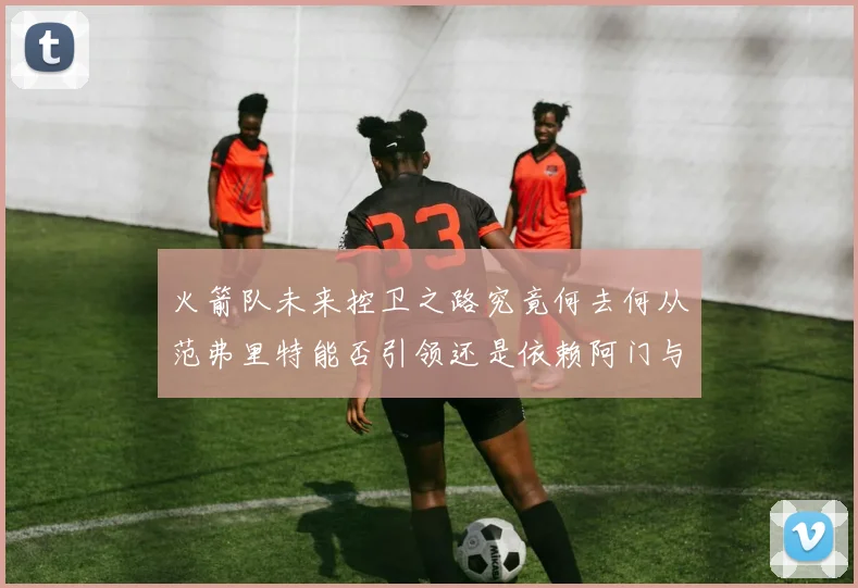 火箭队未来控卫之路究竟何去何从范弗里特能否引领还是依赖阿门与谢泼德