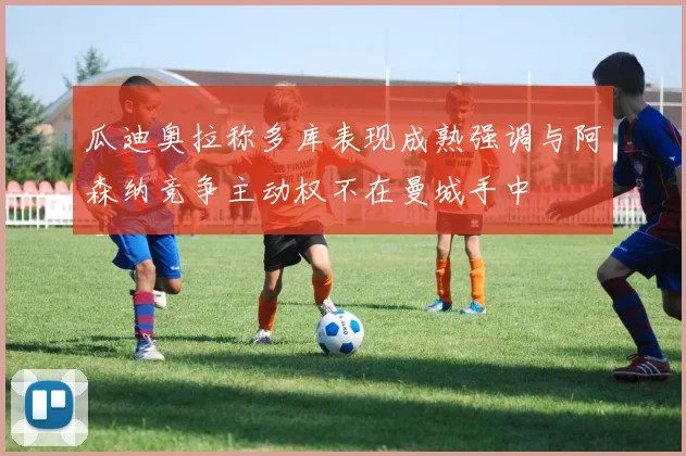 瓜迪奥拉称多库表现成熟强调与阿森纳竞争主动权不在曼城手中
