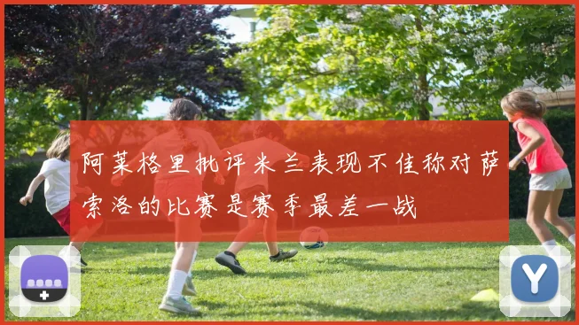 阿莱格里批评米兰表现不佳称对萨索洛的比赛是赛季最差一战