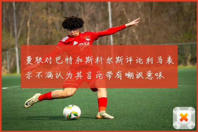 曼联对巴特和斯科尔斯评论利马表示不满认为其言论带有嘲讽意味