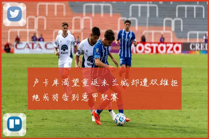 卢卡库渴望重返米兰城却遭双雄拒绝或将告别意甲联赛