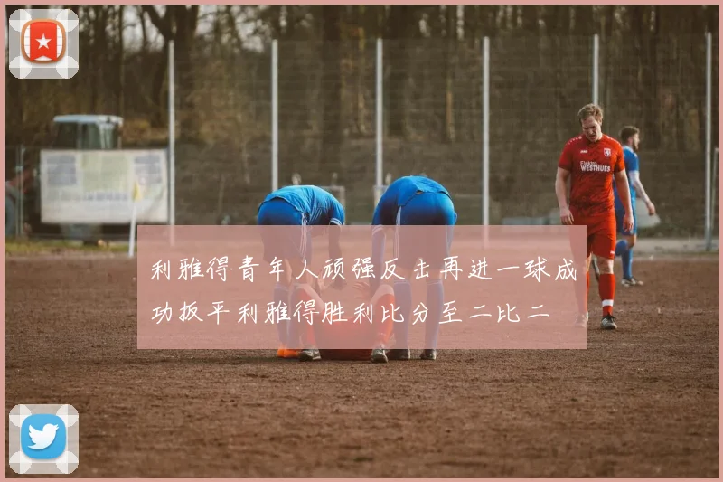 利雅得青年人顽强反击再进一球成功扳平利雅得胜利比分至二比二