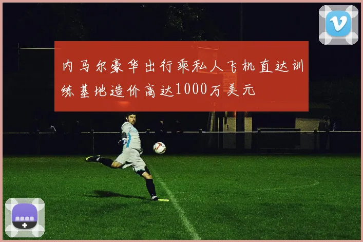 内马尔豪华出行乘私人飞机直达训练基地造价高达1000万美元