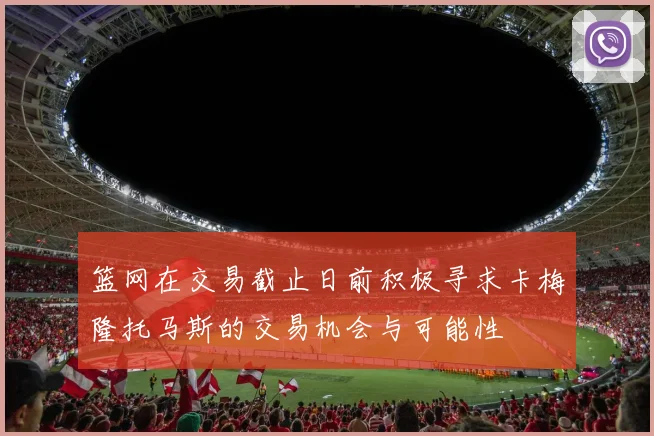 篮网在交易截止日前积极寻求卡梅隆托马斯的交易机会与可能性