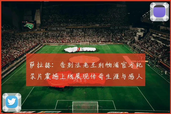 萨拉赫：告别法老王利物浦官方纪录片震撼上线展现传奇生涯与感人时刻