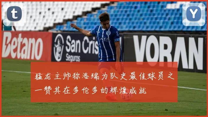 猛龙主帅称洛瑞为队史最佳球员之一赞其在多伦多的辉煌成就