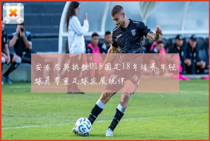 安东尼奥执教U15国足18年培养年轻球员尊重足球发展规律
