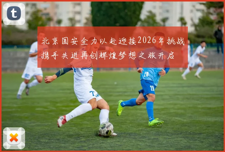北京国安全力以赴迎接2026年挑战携手共进再创辉煌梦想之旅开启