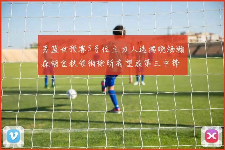 男篮世预赛5号位主力人选揭晓杨瀚森胡金秋领衔徐昕有望成第三中锋